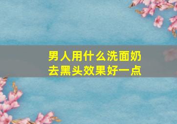 男人用什么洗面奶去黑头效果好一点