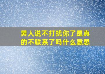 男人说不打扰你了是真的不联系了吗什么意思