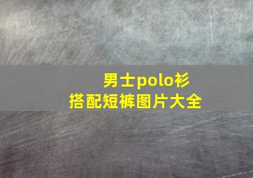 男士polo衫搭配短裤图片大全