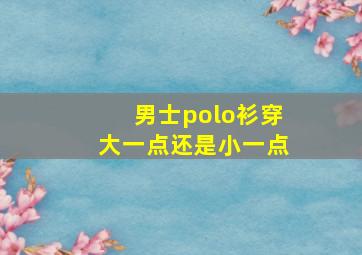 男士polo衫穿大一点还是小一点