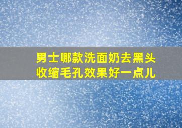 男士哪款洗面奶去黑头收缩毛孔效果好一点儿