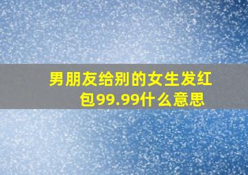 男朋友给别的女生发红包99.99什么意思