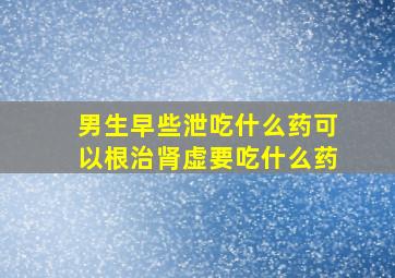 男生早些泄吃什么药可以根治肾虚要吃什么药