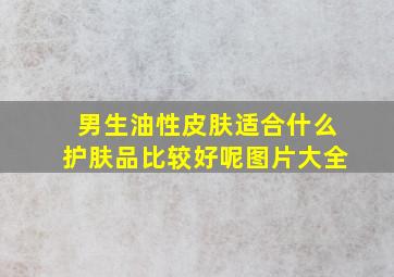 男生油性皮肤适合什么护肤品比较好呢图片大全