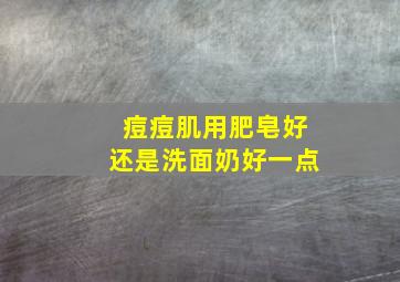 痘痘肌用肥皂好还是洗面奶好一点