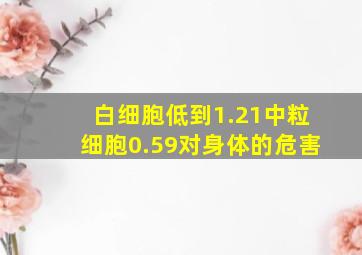 白细胞低到1.21中粒细胞0.59对身体的危害