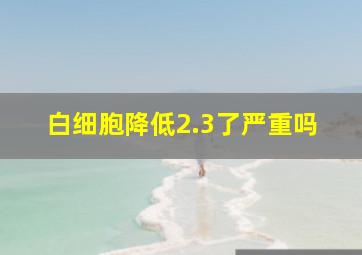 白细胞降低2.3了严重吗