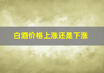 白酒价格上涨还是下涨