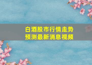 白酒股市行情走势预测最新消息视频