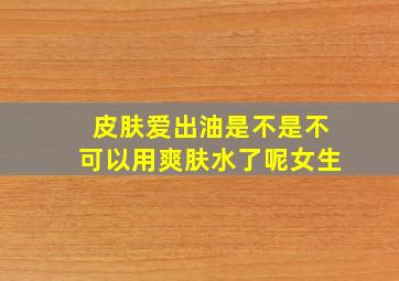 皮肤爱出油是不是不可以用爽肤水了呢女生