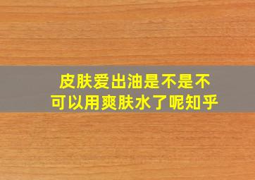 皮肤爱出油是不是不可以用爽肤水了呢知乎