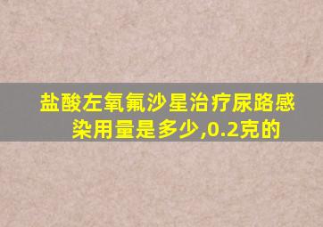 盐酸左氧氟沙星治疗尿路感染用量是多少,0.2克的