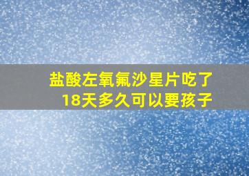 盐酸左氧氟沙星片吃了18天多久可以要孩子