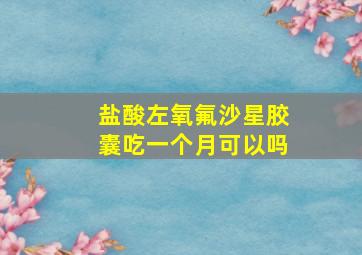 盐酸左氧氟沙星胶囊吃一个月可以吗