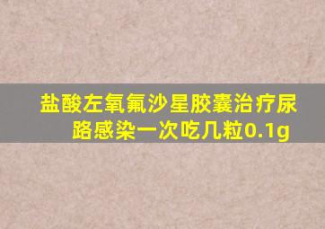 盐酸左氧氟沙星胶囊治疗尿路感染一次吃几粒0.1g