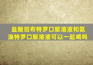 盐酸班布特罗口服溶液和氨溴特罗口服溶液可以一起喝吗