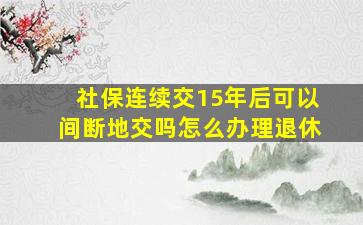 社保连续交15年后可以间断地交吗怎么办理退休