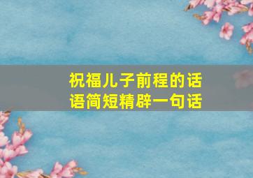 祝福儿子前程的话语简短精辟一句话