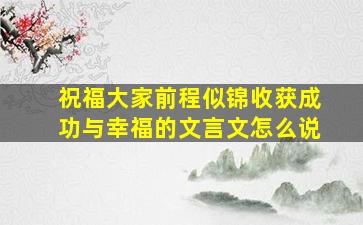 祝福大家前程似锦收获成功与幸福的文言文怎么说