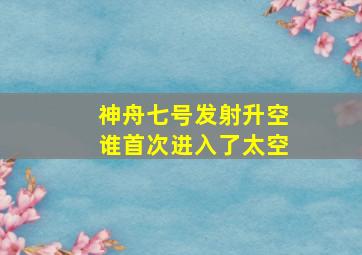 神舟七号发射升空谁首次进入了太空