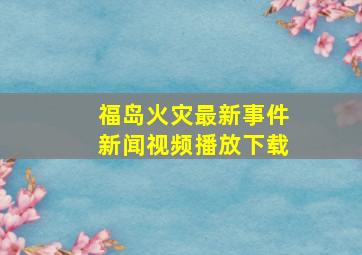 福岛火灾最新事件新闻视频播放下载