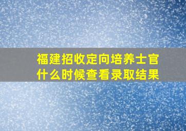 福建招收定向培养士官什么时候查看录取结果