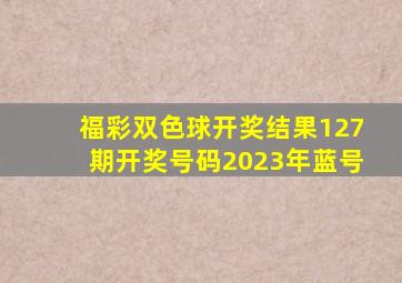 福彩双色球开奖结果127期开奖号码2023年蓝号