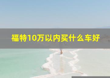 福特10万以内买什么车好