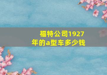 福特公司1927年的a型车多少钱