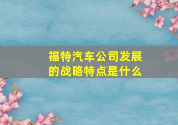 福特汽车公司发展的战略特点是什么