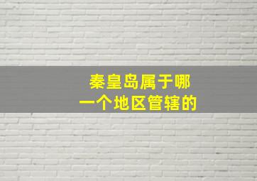 秦皇岛属于哪一个地区管辖的