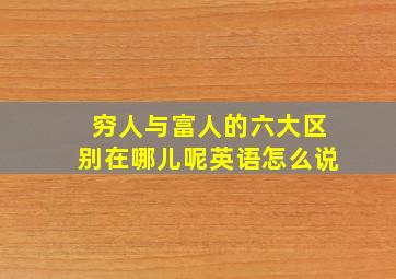 穷人与富人的六大区别在哪儿呢英语怎么说