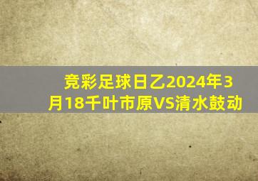 竞彩足球日乙2024年3月18千叶市原VS清水鼓动