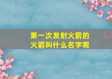 第一次发射火箭的火箭叫什么名字呢