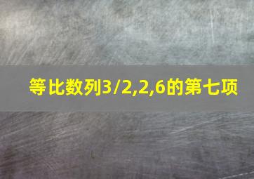 等比数列3/2,2,6的第七项