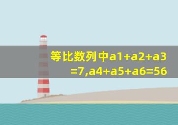 等比数列中a1+a2+a3=7,a4+a5+a6=56