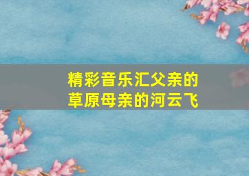 精彩音乐汇父亲的草原母亲的河云飞