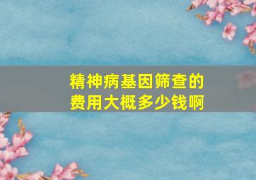 精神病基因筛查的费用大概多少钱啊