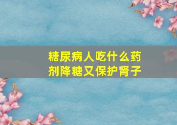 糖尿病人吃什么药剂降糖又保护肾子