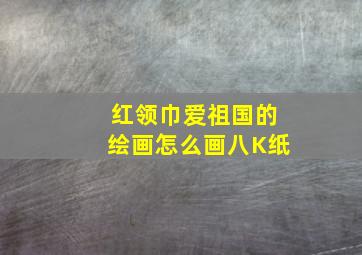 红领巾爱祖国的绘画怎么画八K纸