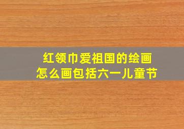 红领巾爱祖国的绘画怎么画包括六一儿童节