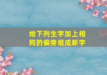 给下列生字加上相同的偏旁组成新字