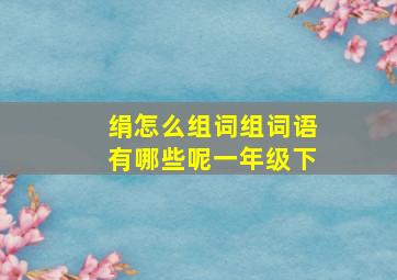 绢怎么组词组词语有哪些呢一年级下