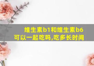 维生素b1和维生素b6可以一起吃吗,吃多长时间