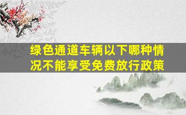 绿色通道车辆以下哪种情况不能享受免费放行政策