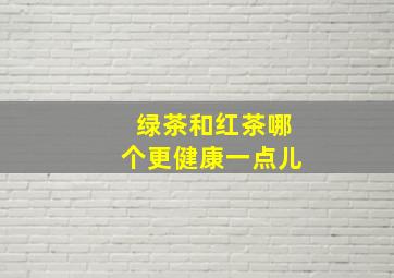 绿茶和红茶哪个更健康一点儿