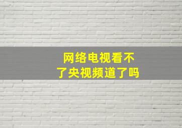 网络电视看不了央视频道了吗