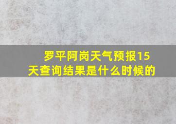 罗平阿岗天气预报15天查询结果是什么时候的