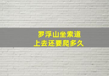 罗浮山坐索道上去还要爬多久