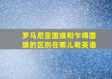 罗马尼亚国旗和乍得国旗的区别在哪儿呢英语